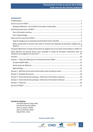 Financement et mise en œuvre de la FOAD
                                                                             Vade-mecum des bonnes pratiques



Sommaire
Problématique ......................................................................................................................................... 3
Qu’est-ce qu’une FOAD ? ........................................................................................................................ 4
   Quelques définitions : de la FOAD à la formation multimodale ......................................................... 4
Quel financement pour la FOAD ?........................................................................................................... 5
   Pour la formation continue ................................................................................................................. 5
   Pour l’apprentissage............................................................................................................................ 6
Quels sont les couts d’une FOAD ?.......................................................................................................... 7
   Type de charges pour le prestataire de formation (à titre indicatif) .................................................. 8
   Mieux comprendre la structure des coûts en fonction des dispositifs de formation intégrant de la
   distance : ............................................................................................................................................. 9
Comment déterminer le temps de formation du stagiaire lors d’une action de formation en FOAD ? 11
Quels éléments de preuves fournir pour quantifier le temps de formation notamment pour les
situations où le stagiaire est rémunéré ? .............................................................................................. 14
Annexes ................................................................................................................................................. 20
Annexe 1 - Textes de références sur le financement de la FOAD ......................................................... 21
   Circulaire DGEFP 2001 ....................................................................................................................... 21
   Autres textes de référence ................................................................................................................ 24
   Apprentissage .................................................................................................................................... 24
Annexe 2 - Définition d’une action de formation selon le code du travail ........................................... 25
Annexe 3 - Exemples de preuves........................................................................................................... 26
Annexe 4 - Charte des bonnes pratiques - Alternance et formation à distance ................................... 28
Annexe 4 - Charte des bonnes pratiques - Alternance et formation à distance ................................... 29
Annexe 5 - Check-list ............................................................................................................................. 30
Qui est le FFFOD ? ................................................................................................................................. 31




Comité de rédaction
       Françoise Gérard, Centre Inffo
       Emmanuel Journot, Inffolor
       Sonia Le Louarn, FFFOD
       Jean-Luc Peuvrier, Gifod
       Sylvaine Roi , Cned


                                                             Version octobre 2011


                                                                                                                                                         2
 