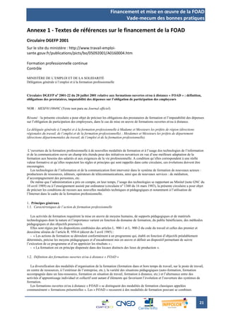 Financement et mise en œuvre de la FOAD
                                                                     Vade-mecum des bonnes pratiques

Annexe 1 - Textes de références sur le financement de la FOAD
Circulaire DGEFP 2001
Sur le site du ministère : http://www.travail-emploi-
sante.gouv.fr/publications/picts/bo/05092001/A0160004.htm

Formation professionnelle continue
Contrôle

MINISTÈRE DE L’EMPLOI ET DE LA SOLIDARITÉ
Délégation générale à l’emploi et à la formation professionnelle


Circulaire DGEFP no 2001-22 du 20 juillet 2001 relative aux formations ouvertes et/ou à distance « FOAD » : définition,
obligations des prestataires, imputabilité des dépenses sur l’obligation de participation des employeurs

NOR : MESF0110049C (Texte non paru au Journal officiel)

Résumé : la présente circulaire a pour objet de préciser les obligations des prestataires de formation et l’imputabilité des dépenses
sur l’obligation de participation des employeurs, dans le cas de mise en œuvre de formations ouvertes et/ou à distance.

La déléguée générale à l’emploi et à la formation professionnelle à Madame et Messieurs les préfets de région (directions
régionales du travail, de l’emploi et de la formation professionnelle) ; Mesdames et Messieurs les préfets de département
(directions départementales du travail, de l’emploi et de la formation professionnelle).


 L’ouverture de la formation professionnelle à de nouvelles modalités de formation et à l’usage des technologies de l’information
et de la communication ouvre un champ très étendu pour des initiatives novatrices en vue d’une meilleure adaptation de la
formation aux besoins des salariés et aux exigences de la vie professionnelle. A condition qu’elles correspondent à une réelle
valeur formative et qu’elles respectent les règles et principes qui sont rappelés dans cette circulaire, ces évolutions doivent être
encouragées.
   Les technologies de l’information et de la communication font intervenir dans le système de formation de nouveaux acteurs :
producteurs de ressources, éditeurs, opérateurs de télécommunications, ainsi que de nouveaux services : de médiation,
d’accompagnement des personnes, etc.
   De même que l’administration a pris en compte, en leur temps, l’usage des technologies se rapportant au Minitel (note GNC du
10 avril 1989) ou à l’enseignement assisté par ordinateur (circulaire n o 1360 du 16 mars 1983), la présente circulaire a pour objet
de préciser les conditions de recours aux nouvelles modalités techniques et pédagogiques et notamment à l’utilisation de
l’Internet dans le cadre de la formation professionnelle.

1. Principes généraux
1.1. Caractéristiques de l’action de formation professionnelle

   Les activités de formation requièrent la mise en œuvre de moyens humains, de supports pédagogiques et de matériels
technologiques dont la nature et l’importance varient en fonction du domaine de formation, du public bénéficiaire, des méthodes
pédagogiques et des objectifs poursuivis.
   Elles sont régies par les dispositions combinées des articles L. 900-1 et L. 900-2 du code du travail et celles des premier et
deuxième alinéas de l’article R. 950-4 (décret du 3 avril 1985) :
   - « Les actions de formation se déroulent conformément à un programme qui, établi en fonction d’objectifs préalablement
déterminés, précise les moyens pédagogiques et d’encadrement mis en œuvre et définit un dispositif permettant de suivre
l’exécution de ce programme et d’en apprécier les résultats » ;
   - « La formation est en principe dispensée dans des locaux distincts des lieux de production ».

1.2. Définition des formations ouvertes et/ou à distance « FOAD »

   La diversification des modalités d’organisation de la formation (formation dans et hors temps de travail, sur le poste de travail,
en centre de ressources, à l’extérieur de l’entreprise, etc.), la variété des situations pédagogiques (auto-formation, formation
accompagnée dans un lieu-ressource, formation en situation de travail, formation à distance, etc.) et l’alternance entre des
activités d’apprentissage individuel et collectif sont autant d’éléments qui favorisent l’évolution et l’ouverture des systèmes de
formation.
   Les formations ouvertes et/ou à distance « FOAD » se distinguent des modalités de formation classiques appelées
communément « formations présentielles ». Les « FOAD » recourent à des modalités de formation pouvant se combiner.


                                                                                                                                  21
 