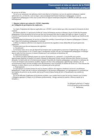 Financement et mise en œuvre de la FOAD
                                                                     Vade-mecum des bonnes pratiques
de services ou de biens.
   Tel est le cas, notamment, des opérations dont le seul objet est la fourniture à un tiers de matériels (ordinateurs, matériel
audiovisuel, etc.), ou bien de « cours en ligne » sans accompagnement humain technique et pédagogique, ou encore
d’applications pédagogiques livrées sous la seule forme de supports numériques (disquettes, CDROM) ou cédées par voie de
téléchargement.

3. Dépenses relatives aux actions de « FOAD » imputables
sur l’obligation de participation des employeurs

   Les règles d’imputation des dépenses applicables aux « FOAD » sont les mêmes que celles concernant les formations de droit
commun.
   De manière générale, il s’agit du prix d’achat de l’action de formation ouverte et à distance, du prix d’achat des documents
pédagogiques ou des prestations de services qui leur sont étroitement liées dans le respect des règles en vigueur, la partie de
l’annuité d’amortissement des biens nécessaires à la réalisation de l’action et des rémunérations des stagiaires qui bénéficient de
la formation.
   Comme indiqué précédemment, les services en charge des contrôles s’assureront que les séquences pédagogiques à distance
font l’objet d’un encadrement pédagogique et technique.
   A défaut, les dépenses afférentes à ces séquences ne pourront être regardées comme déductibles de la participation des
employeurs.
   Certaines précisions doivent néanmoins être apportées :
   a) Encadrement :
   Le formateur-tuteur est au cœur du dispositif de formation mais sa participation au processus d’apprentissage ne doit pas se
limiter à sa seule présence in situ. D’autres types d’encadrement existent, tels que l’accompagnement pédagogique et technique
dans le cadre d’un lieu-ressource, le tutorat à distance qu’il soit synchrone ou asynchrone, etc.
   b) Durée de la formation :
   En l’absence de repères habituels propres aux actions de formation en « présentiel », il est possible pour certains
apprentissages dispensés en totalité ou en partie à distance de déterminer la durée estimée nécessaire pour effectuer les travaux
demandés. La durée totale de la formation pourra intégrer l’ensemble des situations pédagogiques concourant à la réalisation de
l’action de formation (auto-formation encadrée, séquences de face-à-face pédagogique, apprentissage à distance, etc.) et
accessoirement d’autres activités encadrées (auto-documentation, mise en pratique en situation de travail, etc.). Pour chacune des
situations, la durée effective ou le cas échéant son estimation devra être précisée.
   c) Regroupements :
   Le regroupement ou d’autres formes de mise en situation collective des stagiaires résulteront souvent de considérations
pédagogiques. Compte tenu des évolutions technologiques et des pratiques pédagogiques, ces regroupements ne constituent pas
une exigence du point de vue du contrôle, dès lors qu’il existe d’autres formes de suivi, d’encadrement et de contrôle de
l’assiduité.
   En cas de difficultés d’application de la présente circulaire, vous voudrez bien en saisir les services centraux sous le timbre
« Délégation générale à l’emploi et à la formation professionnelle - Groupe national de contrôle et Mission marché de la
formation ».


                                                                                               La déléguée générale à l’emploi
                                                                                               et à la formation professionnelle,
                                                                                                          C. Barbaroux




                                                                                                                                   23
 