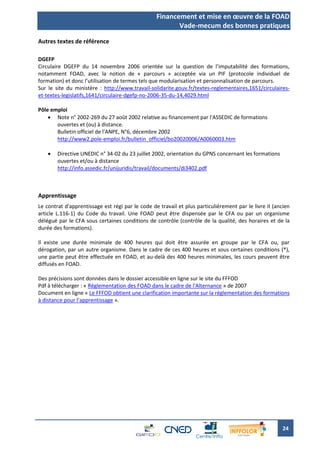 Financement et mise en œuvre de la FOAD
                                                         Vade-mecum des bonnes pratiques

Autres textes de référence

DGEFP
Circulaire DGEFP du 14 novembre 2006 orientée sur la question de l’imputabilité des formations,
notamment FOAD, avec la notion de « parcours » acceptée via un PIF (protocole individuel de
formation) et donc l’utilisation de termes tels que modularisation et personnalisation de parcours.
Sur le site du ministère : http://www.travail-solidarite.gouv.fr/textes-reglementaires,1651/circulaires-
et-textes-legislatifs,1641/circulaire-dgefp-no-2006-35-du-14,4029.html

Pôle emploi
     Note n° 2002-269 du 27 août 2002 relative au financement par l'ASSEDIC de formations
       ouvertes et (ou) à distance.
       Bulletin officiel de l'ANPE, N°6, décembre 2002
       http://www2.pole-emploi.fr/bulletin_officiel/bo20020006/A0060003.htm

       Directive UNEDIC n° 34-02 du 23 juillet 2002, orientation du GPNS concernant les formations
        ouvertes et/ou à distance
        http://info.assedic.fr/unijuridis/travail/documents/di3402.pdf



Apprentissage
Le contrat d'apprentissage est régi par le code de travail et plus particulièrement par le livre II (ancien
article L.116-1) du Code du travail. Une FOAD peut être dispensée par le CFA ou par un organisme
délégué par le CFA sous certaines conditions de contrôle (contrôle de la qualité, des horaires et de la
durée des formations).

Il existe une durée minimale de 400 heures qui doit être assurée en groupe par le CFA ou, par
dérogation, par un autre organisme. Dans le cadre de ces 400 heures et sous certaines conditions (*),
une partie peut être effectuée en FOAD, et au-delà des 400 heures minimales, les cours peuvent être
diffusés en FOAD.

Des précisions sont données dans le dossier accessible en ligne sur le site du FFFOD
Pdf à télécharger : « Réglementation des FOAD dans le cadre de l'Alternance » de 2007
Document en ligne « Le FFFOD obtient une clarification importante sur la réglementation des formations
à distance pour l’apprentissage ».




                                                                                                       24
 