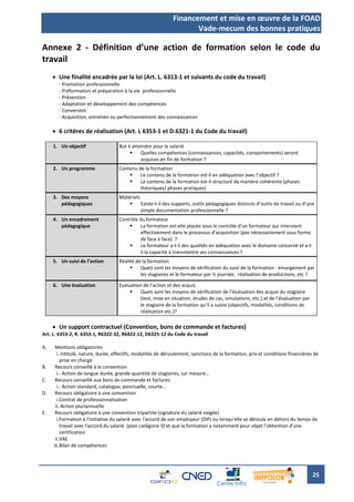 Financement et mise en œuvre de la FOAD
                                                                     Vade-mecum des bonnes pratiques

Annexe 2 - Définition d’une action de formation selon le code du
travail
      Une finalité encadrée par la loi (Art. L. 6313-1 et suivants du code du travail)
       - Promotion professionnelle
       - Préformation et préparation à la vie professionnelle
       - Prévention
       - Adaptation et développement des compétences
       - Conversion
       - Acquisition, entretien ou perfectionnement des connaissances

      6 critères de réalisation (Art. L 6353-1 et D.6321-1 du Code du travail)

     1. Un objectif                 But à atteindre pour le salarié
                                             Quelles compétences (connaissances, capacités, comportements) seront
                                              acquises en fin de formation ?
     2. Un programme                Contenu de la formation
                                            Le contenu de la formation est-il en adéquation avec l’objectif ?
                                            Le contenu de la formation est-il structuré de manière cohérente (phases
                                             théoriques/ phases pratiques)
     3. Des moyens                  Matériels
        pédagogiques                         Existe-t-il des supports, outils pédagogiques distincts d’outils de travail ou d’une
                                              simple documentation professionnelle ?
     4. Un encadrement              Contrôle du formateur
        pédagogique                         La formation est-elle placée sous le contrôle d’un formateur qui intervient
                                             effectivement dans le processus d’acquisition (pas nécessairement sous forme
                                             de face à face) ?
                                            Le formateur a-t-il des qualités en adéquation avec le domaine concerné et a-t-
                                             il la capacité à transmettre ses connaissances ?
     5. Un suivi de l’action        Réalité de la formation
                                             Quels sont les moyens de vérification du suivi de la formation : émargement par
                                              les stagiaires et le formateur par ½ journée, réalisation de productions, etc ?

     6. Une évaluation              Evaluation de l’action et des acquis
                                            Quels sont les moyens de vérification de l’évaluation des acquis du stagiaire
                                             (test, mise en situation, études de cas, simulations, etc.) et de l’évaluation par
                                             le stagiaire de la formation qu’il a suivie (objectifs, modalités, conditions de
                                             réalisation etc.)?

      Un support contractuel (Convention, bons de commande et factures)
Art. L. 6353-2, R. 6353-1, R6322-32, R6422-12, D6325-12 du Code du travail

A.    Mentions obligatoires
       i. intitulé, nature, durée, effectifs, modalités de déroulement, sanctions de la formation, prix et conditions financières de
         prise en charge
B.    Recours conseillé à la convention
       i.- Action de longue durée, grande quantité de stagiaires, sur mesure…
C.    Recours conseillé aux bons de commande et factures
       i.- Action standard, catalogue, ponctuelle, courte…
D.    Recours obligatoire à une convention
       i.Contrat de professionnalisation
      ii. Action pluriannuelle
E.    Recours obligatoire à une convention tripartite (signature du salarié exigée)
       i.Formation à l'initiative du salarié avec l'accord de son employeur (DIF) ou lorsqu'elle se déroule en dehors du temps de
         travail avec l'accord du salarié (plan catégorie 3) et que la formation a notamment pour objet l'obtention d’une
         certification
      ii.VAE
     iii.Bilan de compétences




                                                                                                                                  25
 
