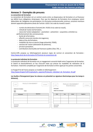 Financement et mise en œuvre de la FOAD
                                                       Vade-mecum des bonnes pratiques

Annexe 3 - Exemples de preuves
La convention de formation
La convention de formation est un contrat conclu entre un dispensateur de formation et un financeur
qui définit leurs obligations réciproques. Pour que les dépenses de formation d'un employeur soient
déductibles de l'obligation de participation à la formation professionnelle continue, certaines mentions
doivent apparaître (deuxième alinéa de l’article L 6353-2 du code du travail) à savoir :

        - numéro de déclaration d’activité (Art. R 6351-6 du code du travail),
        - intitulé de l’action de formation,
        - nature de l’action (adaptation – promotion – prévention – acquisition, entretien ou
       perfectionnement des connaissances),
        - durée de la formation,
        - effectifs concernés (nombre de stagiaires),
        - dates et lieu de formation,
        - modalités de mise en œuvre (stage présentiel, FOAD),
        - sanction de l’action (attestation de présence),
        - prix de la prestation,
        - contributions éventuelles de financeurs publics (Etat, FSE…).

Centre-Inffo propose au téléchargement plusieurs types de contrat et convention de formation :
http://www.droit-de-la-formation.fr/?Contrat-et-conventions-de

Le protocole individuel de formation
Le protocole individuel de formation est un engagement concerté établi entre l’organisme de formation,
le salarié et éventuellement un lieu d’accueil relais qui précise les modalités de réalisation de la
formation. Il doit être complété par l’organisme de formation et être signé par les parties concernées.

Le Fongecif Ile de France propose un modèle en téléchargement :
http://www.fongecif-idf.fr/uploads/tx_sapanier/Protocole_individuel_de_formation_01.pdf

Les feuilles d’émargement (pour les séances en présentiel ou signature électronique pour les temps à
distance),




                                                                                                     26
 