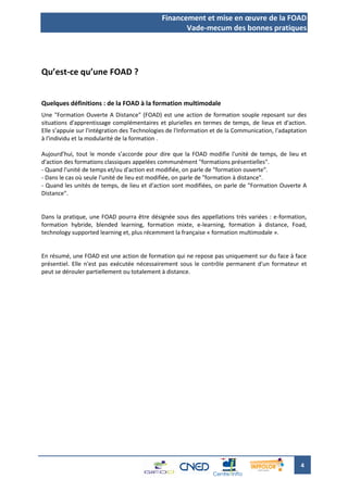 Financement et mise en œuvre de la FOAD
                                                     Vade-mecum des bonnes pratiques




Qu’est-ce qu’une FOAD ?


Quelques définitions : de la FOAD à la formation multimodale
Une "Formation Ouverte A Distance" (FOAD) est une action de formation souple reposant sur des
situations d'apprentissage complémentaires et plurielles en termes de temps, de lieux et d'action.
Elle s’appuie sur l'intégration des Technologies de l'Information et de la Communication, l'adaptation
à l'individu et la modularité de la formation .

Aujourd’hui, tout le monde s’accorde pour dire que la FOAD modifie l'unité de temps, de lieu et
d'action des formations classiques appelées communément "formations présentielles".
- Quand l'unité de temps et/ou d'action est modifiée, on parle de "formation ouverte".
- Dans le cas où seule l'unité de lieu est modifiée, on parle de "formation à distance".
- Quand les unités de temps, de lieu et d'action sont modifiées, on parle de "Formation Ouverte A
Distance".


Dans la pratique, une FOAD pourra être désignée sous des appellations très variées : e-formation,
formation hybride, blended learning, formation mixte, e-learning, formation à distance, Foad,
technology supported learning et, plus récemment la française « formation multimodale ».


En résumé, une FOAD est une action de formation qui ne repose pas uniquement sur du face à face
présentiel. Elle n'est pas exécutée nécessairement sous le contrôle permanent d'un formateur et
peut se dérouler partiellement ou totalement à distance.




                                                                                                   4
 