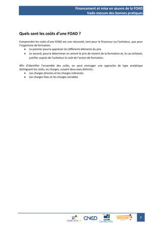 Financement et mise en œuvre de la FOAD
                                                   Vade-mecum des bonnes pratiques




Quels sont les coûts d’une FOAD ?
Comprendre les coûts d’une FOAD est une nécessité, tant pour le financeur ou l’acheteur, que pour
l’organisme de formation.
      Le premier pourra apprécier les différents éléments du prix
      Le second, pourra déterminer en amont le prix de revient de la formation et, le cas échéant,
         justifier auprès de l’acheteur le coût de l’action de formation.

Afin d’identifier l’ensemble des coûts, on peut envisager une approche de type analytique
distinguant les coûts, ou charges, suivant deux axes distincts :
      Les charges directes et les charges indirectes
      Les charges fixes et les charges variables




                                                                                                7
 