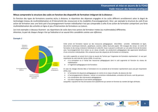 Financement et mise en œuvre de la FOAD
                                                                                                                         Vade-mecum des bonnes pratiques

Mieux comprendre la structure des coûts en fonction des dispositifs de formation intégrant de la distance :
En fonction des types de formations ouvertes et/ou à distance, la répartition des dépenses engagées et les coûts diffèrent sensiblement selon le degré de
technologie (niveau de multimédiatisation et d’interactivité des ressources) et les modalités d’accompagnement. Ainsi par exemple la structure du coût d’une
action de formation avec une forte part d’accompagnement humain individualisé n’est pas comparable à celle d’une action de formation comportant une forte
multimédiatisation des activités en ligne et peu d’intervention de formateurs ou tuteurs.
Les trois exemples ci-dessous illustrent ces répartitions de coûts dans trois actions de formation mixtes (ou multimodales) différentes.
Attention, la part de chaque charge n’est qu’indicative et ne saurait être considérée comme une référence.

Exemple 1

                                                            Cette action de formation repose sur des ressources pédagogiques diversifiées : activités médiatisées en ligne,
                                                            documents numériques (textuels, graphiques, sonores, vidéo), fascicules papier. Elle conjugue des temps en centre de
                                                            formation et des temps à distance individuels et collectifs. Ceux-ci peuvent se dérouler sur une plate-forme de formation
                                                            avec l’accompagnement d’un tuteur ou en classe virtuelle. Les productions pédagogiques des apprenants bénéficient
                                                            d’une correction individualisée. Elle comprend aussi des séquences de formation en entreprise.

                                                            Les coûts supportés en amont de la mise en œuvre de l’action par l’organisme de formation représentent ici une part
                                                            importante du coût total de l’action (50%). Ils sont dus :
                                                                 à la conception ou à l’achat des ressources pédagogiques dont le coût augmente en fonction du niveau de
                                                                  médiatisation
                                                                 à l’ingénierie pédagogique et de formation

                                                            En aval, les charges directes liées à l’animation et à la conduite de la formation représentent aussi une part importante
                                                            (45%), due :
                                                                 à l’animation de séquences pédagogiques en centre et en classe virtuelle, de séances de chat
                                                                 à l’accompagnement à distance : tutorat et corrections individualisées, animation de forums, suivi de parcours
                                                                 à la coordination des intervenants pédagogiques
                                                                 à la mise à disposition d’une hotline pédagogique
                                                            auxquelles s’ajoutent les frais de location de la plateforme qui varient en fonction du nombre de login attribués.




                                                                                                                                                                                 9
 