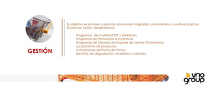 GESTIÓN Su objetivo es proveer y ejecutar soluciones integradas, consistentes y creativas para los Puntos de Venta. Desarrollamos:   Programas  de material POP y Exhibición Programas de Promoción e Incentivos  Programas de Personal de Soporte de Ventas (Promotoria) Lanzamiento de productos Activaciones de Punto de Venta Servicios de degustación, muestreo y volanteo 