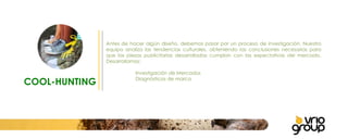 COOL-HUNTING Antes de hacer algún diseño, debemos pasar por un proceso de investigación. Nuestro equipo analiza las tendencias culturales, obteniendo las conclusiones necesarias para que las piezas publicitarias desarrolladas cumplan con las expectativas del mercado. Desarrollamos:   Investigación de Mercados Diagnósticos de marca   