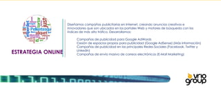 ESTRATEGIA ONLINE Diseñamos campañas publicitarias en Internet, creando anuncios creativos e innovadores que son ubicados en los portales Web y motores de búsqueda con los índices de más alto tráfico. Desarrollamos:   Campañas de publicidad para Google AdWords Cesión de espacios propios para publicidad (Google AdSense) (Más información) Campañas de publicidad en las principales Redes Sociales (Facebook, Twitter y  Linkedin) Campañas de envío masivo de correos electrónicos (E-Mail Marketing) 