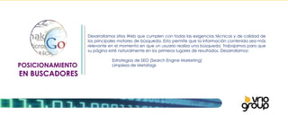 POSICIONAMIENTO  EN BUSCADORES Desarrollamos sitios Web que cumplen con todas las exigencias técnicas y de calidad de los principales motores de búsqueda. Esto permite que la información contenida sea más relevante en el momento en que un usuario realiza una búsqueda. Trabajamos para que su página esté naturalmente en los primeros lugares de resultados. Desarrollamos:   Estrategias de SEO (Search Engine Marketing)  Limpieza de Metatags 