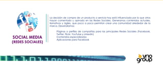 SOCIAL MEDIA (REDES SOCIALES) La decisión de compra de un producto o servicio hoy está influenciada por lo que otros hayan comentado u opinado en las Redes Sociales. Generamos contenidos actuales, llamativos y ágiles, que poco a poco permitan crear una comunidad alrededor de la marca. Desarrollamos:   Páginas o perfiles de compañías para las principales Redes Sociales (Facebook,  Twitter, Flickr, YouTube y Linkedin) Contenidos especializados Aplicaciones para Facebook 