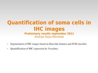 Quantification of soma cells in
IHC images
Preliminary results september 2011
Rodrigo Rojas-Moraleda
 Segmentation of IHC images based on Haar­like features and SVM classifier
 Quantiffication of IHC expression by Vesselnes.
 