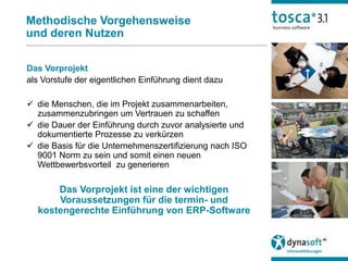 Methodische Vorgehensweise
und deren Nutzen

Das Vorprojekt
als Vorstufe der eigentlichen Einführung dient dazu

 die Menschen, die im Projekt zusammenarbeiten,
  zusammenzubringen um Vertrauen zu schaffen
 die Dauer der Einführung durch zuvor analysierte und
  dokumentierte Prozesse zu verkürzen
 die Basis für die Unternehmenszertifizierung nach ISO
  9001 Norm zu sein und somit einen neuen
  Wettbewerbsvorteil zu generieren

      Das Vorprojekt ist eine der wichtigen
      Voraussetzungen für die termin- und
  kostengerechte Einführung von ERP-Software
 