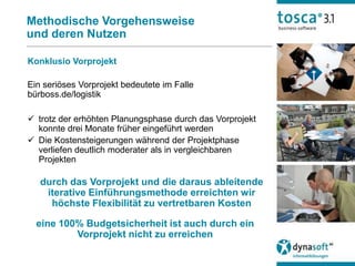Methodische Vorgehensweise
und deren Nutzen

Konklusio Vorprojekt

Ein seriöses Vorprojekt bedeutete im Falle
bürboss.de/logistik

 trotz der erhöhten Planungsphase durch das Vorprojekt
  konnte drei Monate früher eingeführt werden
 Die Kostensteigerungen während der Projektphase
  verliefen deutlich moderater als in vergleichbaren
  Projekten

   durch das Vorprojekt und die daraus ableitende
    iterative Einführungsmethode erreichten wir
     höchste Flexibilität zu vertretbaren Kosten

  eine 100% Budgetsicherheit ist auch durch ein
          Vorprojekt nicht zu erreichen
 