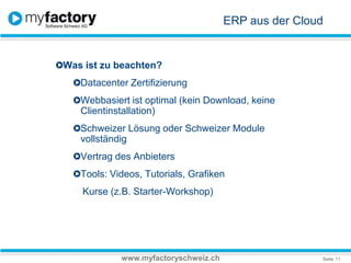 ERP aus der CloudWas ist zu beachten? Datacenter Zertifizierung Webbasiert ist optimal (kein Download, keine Clientinstallation)Schweizer Lösung oder Schweizer Module vollständigVertrag des Anbieters Tools: Videos, Tutorials, Grafiken Kurse (z.B. Starter-Workshop)www.myfactoryschweiz.ch