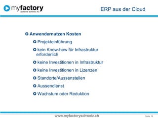ERP aus der CloudAnwendernutzen KostenProjekteinführungkein Know-how für Infrastruktur  erforderlich keine Investitionen in Infrastrukturkeine Investitionen in LizenzenStandorte/AussenstellenAussendienstWachstum oder Reduktionwww.myfactoryschweiz.ch