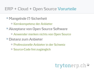 ERP + Cloud + Open Source Vorurteile

  Mangelnde IT-Sicherheit
    Kernkompetenz der Anbieter
  Akzeptanz von Open Source Software
    Anwender merken nichts von Open Source
  Distanz zum Anbieter
    Professionelle Anbieter in der Schweiz
    Source-Code frei zugänglich
 