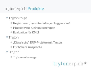 trytonerp.ch Produkte

  Tryton-to-go
    Registrieren, herunterladen, einloggen – los!
    Produktiv für Kleinunternehmen
    Evaluation für KMU
  Tryton
    „Klassische“ ERP-Projekte mit Tryton
    Für höhere Ansprüche
  iTryton
    Tryton unterwegs
 