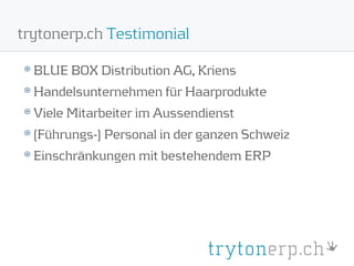 trytonerp.ch Testimonial

  BLUE BOX Distribution AG, Kriens
  Handelsunternehmen für Haarprodukte
  Viele Mitarbeiter im Aussendienst
  (Führungs-) Personal in der ganzen Schweiz
  Einschränkungen mit bestehendem ERP
 