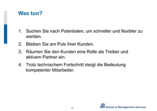 Was tun? Suchen Sie nach Potentialen, um schneller und flexibler zu werden. Bleiben Sie am Puls ihrer Kunden. Räumen Sie den Kunden eine Rolle als Treiber und aktivem Partner ein. Trotz technischem Fortschritt steigt die Bedeutung kompetenter Mitarbeiter. 