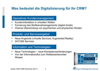 Was bedeutet die Digitalisierung für Ihr CRM? Neue Angebote (virtuelle Services, Augmented Reality) 24/7/365 Services Operatives Kundenmanagement Kundeninteraktion in virtuellen Welten Forcierung des Multikanalmanagements (digital divide) Chance Überwindung von psychischen und physischen Hürden Produkt- und Serviceangebot Information und Technologien Neue Technologien – neue Kompetenzanforderungen Von der Informationsflut zum Wettbewerbsvorteil Wissen Quelle: MAS CRM Workshop (2011) 