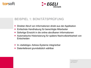 Direkter Abruf von Informationen direkt aus der ApplikationEinfachste Handhabung für berechtigte MitarbeiterSofortige Einsicht in die online abrufbaren InformationenAutomatische Historisierung für spätere Nachvollziehbarkeit von EntscheidenIn «beliebige» Adress-Systeme integrierbarDatenlieferant grundsätzlich wählbarBeispiel 1: Bonitätsprüfung