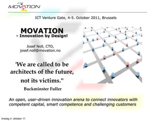 ICT Venture Gate, 4-5. October 2011, Brussels



                MOVATION
             - Innovation by Design!

                    Josef Noll, CTO,
                josef.noll@movation.no



         'We are called to be
       architects of the future,
           not its victims.''
                   Buckminster Fuller

      An open, user-driven innovation arena to connect innovators with
      competent capital, smart competence and challenging customers


tirsdag 4. oktober 11
 