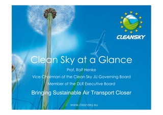 Clean Sky at a Glance
                 Prof. Rolf Henke
Vice Chairman of the Clean Sky JU Governing Board
       Member of the DLR Executive Board

Bringing Sustainable Air Transport Closer
                                                    1
                                                    1
 