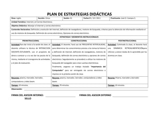 PLAN DE ESTRATEGIAS DIDÁCTICAS<br />Área: InglésSección: ÚnicaSesión: 01Fecha: 05 / 10 / 2011Practicante: José O. Campos S.Unidad Temática: Internet y el Correo Electrónico.Objetivo Didáctico: Manejar el internet y correo electrónico.Contenido Declarativo: Definición y evolución del internet; definición de navegadores, motores de búsqueda, criterios para la obtención de información mediante el uso de motores de búsqueda; Definición de correo electrónico, Opciones de correo electrónico.ESTRATEGIA Y MOMENTOS INSTRUCCIONALESPREINSTRUCCIONALCOINSTRUCCIONALPOSTINSTRUCCIONALActividad: Para dar inicio a la sesión de clase, el docente utilizara la técnica de INTERACCION DOCENTE-ESTUDIANTE, con el propósito de darse a conocer y a su vez dar las pautas de la misma, mediante el cronograma de actividades y el plan de evaluación.Actividad: El docente, hará uso de PREGUNTAS INTERCALADAS, para determinar los conocimientos previos a los temas: la historia y definición de internet; definición de navegadores, motores de búsqueda, definición de correo electrónico y opciones de correo electrónico. Seguidamente se procederá a utilizar los motores de búsqueda del navegador para crear cuentas electrónicas.Finalmente, asignara un trabajo titulado “Importancia del Computador” para ser entregado vía correo electrónico e impreso en la próxima sesión de clase.Actividad: Culminada la clase, el docente hará una DINÁMICA RETROALIMENTACIÓN para reforzar y aclarar dudas de lo aprendido por los alumnos en clase.Recursos: pizarra, marcador, borrador, computadoras y video beam.Recurso: pizarra, marcador, borrador, computadoras y video beam.Recurso: Pizarra, marcador y borrador.Tiempo: 10 minutos.Tiempo: 70 minutos.Tiempo: 10 minutos.Observación:FIRMA DEL ASESOR INTERNO:FIRMA DEL ASESOR EXTERNOSELLO<br />