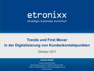 Trends und First Mover
in der Digitalisierung von Kundenkontaktpunkten
                          Oktober 2011

                               etronixx GmbH
                            Thomas Tyborski (Partner)
               Bockenheimer Landstr. 20 • 60323 Frankfurt am Main
             Telefon +49 69 5060199-20 • E-Mail t.tyborski@etronixx.de
                                www.etronixx.de
 