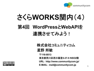 さくらWORKS関内（４）
第4回 WordPressとWebAPIを
    連携させてみよう！

      株式会社コミュニティコム
      星野 邦敏
      〒116-0013
      東京都荒川区西日暮里5-37-5 NSO2階
      URL： http://www.communitycom.jp/
      E-MAIL： mail@communitycom.jp
                                         1
 