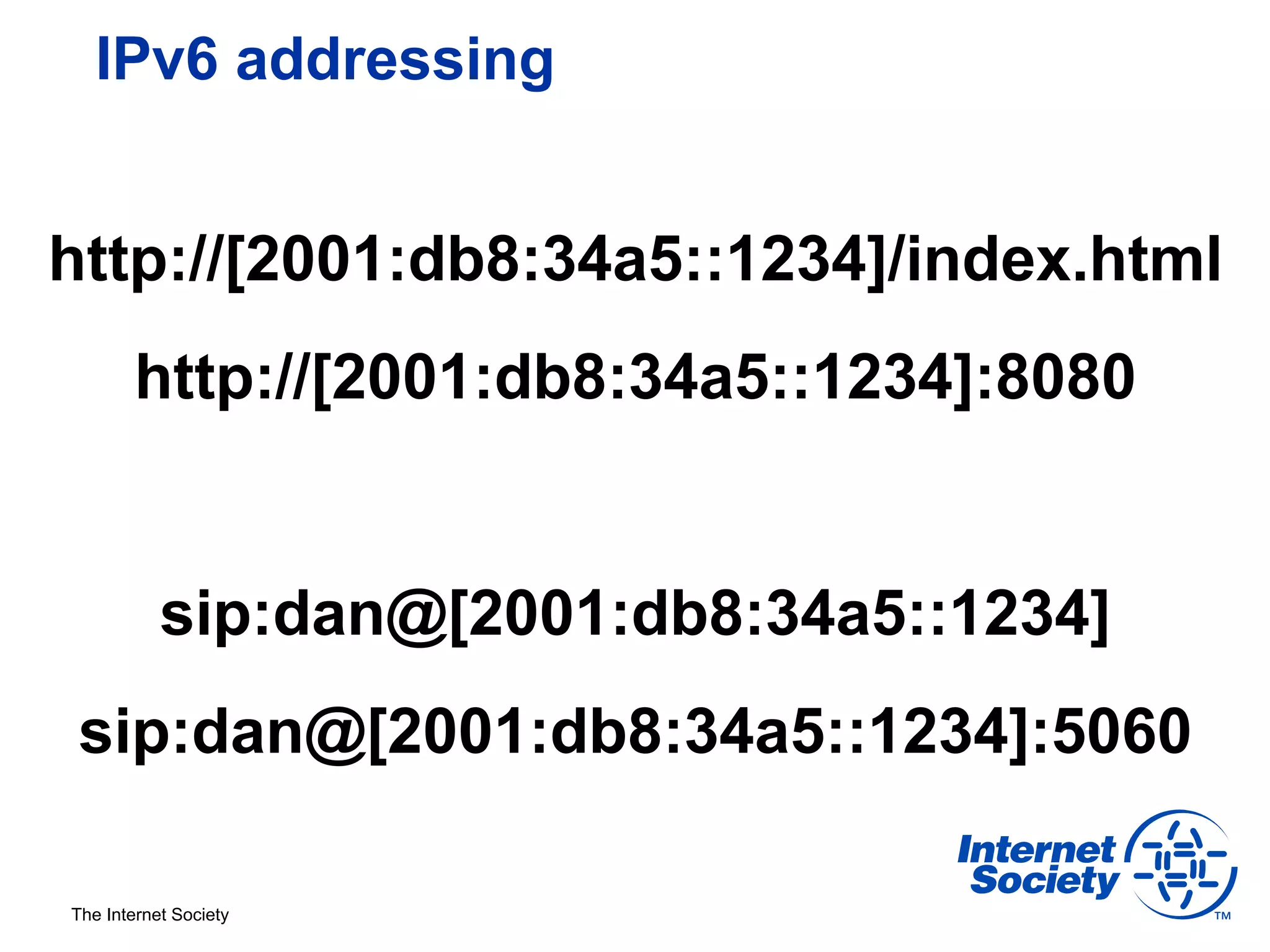 IPv6 addressing


http://[2001:db8:34a5::1234]/index.html
       http://[2001:db8:34a5::1234]:8080


           sip:dan@[2001:db8:34a5::1234]
 sip:dan@[2001:db8:34a5::1234]:5060

The Internet Society
 