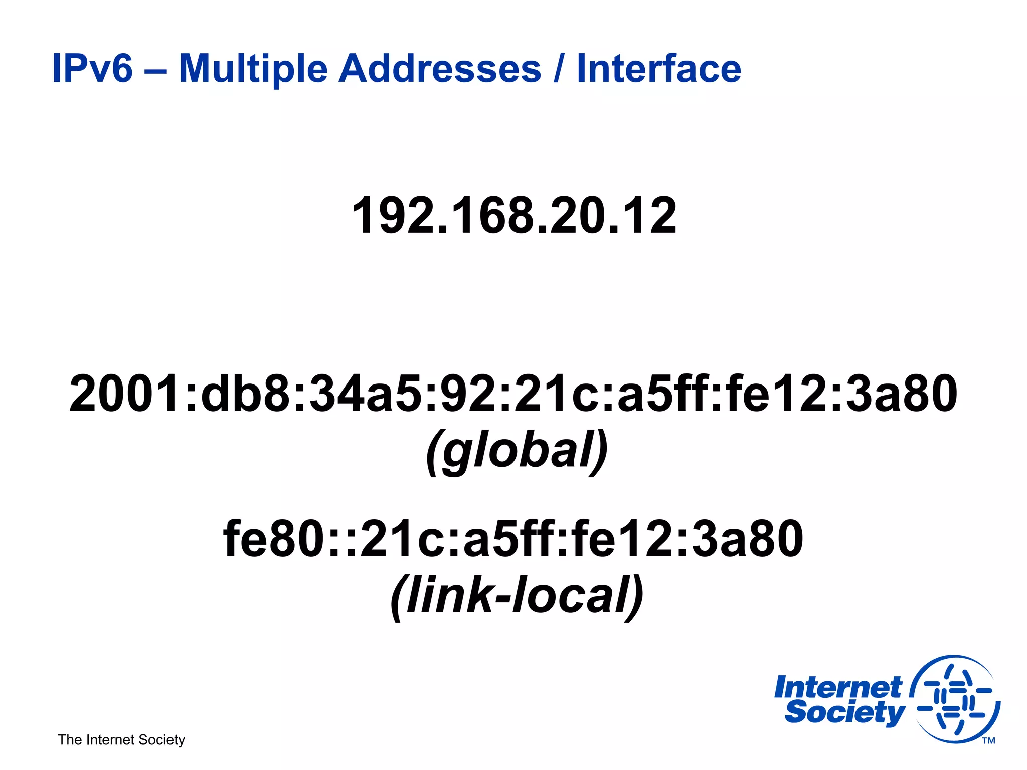 IPv6 – Multiple Addresses / Interface


                            192.168.20.12


 2001:db8:34a5:92:21c:a5ff:fe12:3a80
              (global)
                       fe80::21c:a5ff:fe12:3a80
                              (link-local)

The Internet Society
 