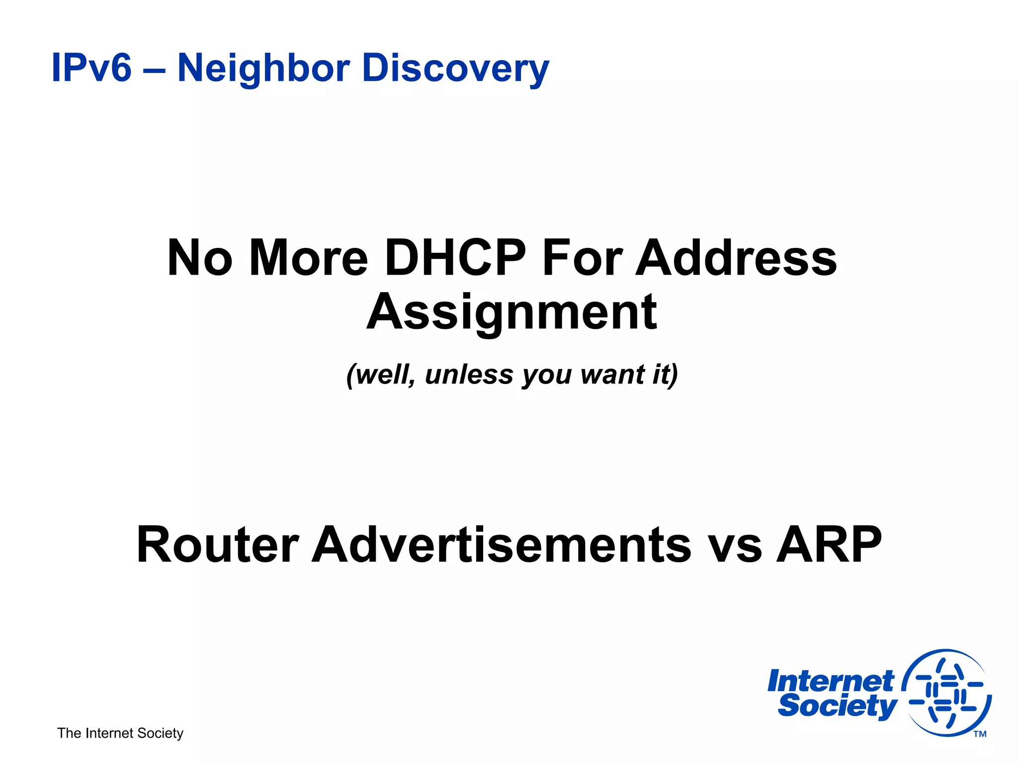 IPv6 – Neighbor Discovery



                 No More DHCP For Address
                        Assignment
                       (well, unless you want it)




            Router Advertisements vs ARP


The Internet Society
 