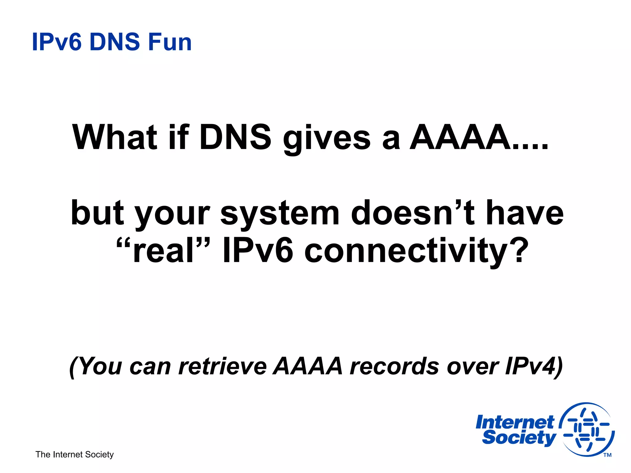 IPv6 DNS Fun



         What if DNS gives a AAAA....

        but your system doesn’t have
          “real” IPv6 connectivity?


        (You can retrieve AAAA records over IPv4)


The Internet Society
 