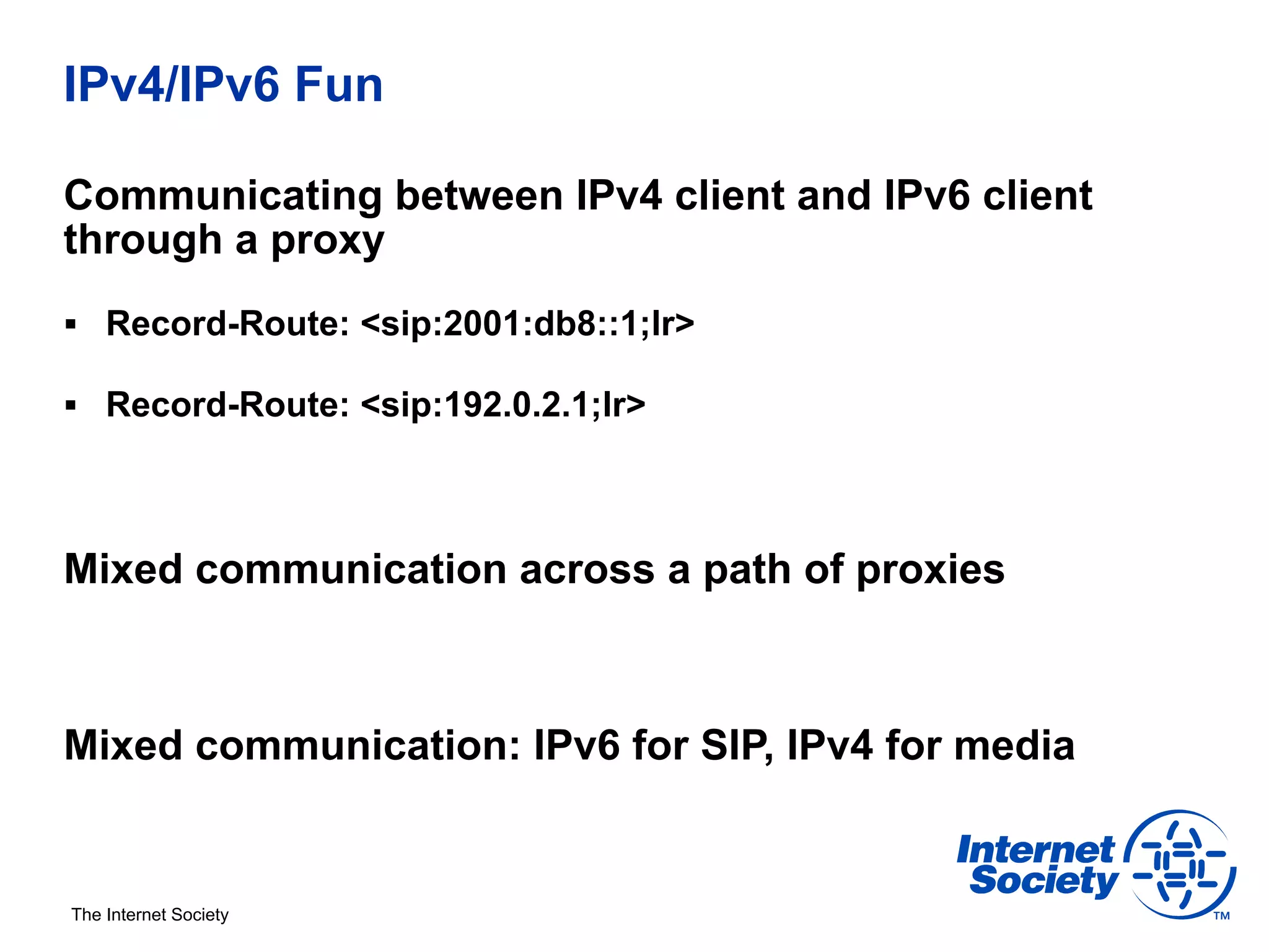 IPv4/IPv6 Fun

Communicating between IPv4 client and IPv6 client
through a proxy
§  Record-Route: <sip:2001:db8::1;lr>

§  Record-Route: <sip:192.0.2.1;lr>




Mixed communication across a path of proxies



Mixed communication: IPv6 for SIP, IPv4 for media


The Internet Society
 