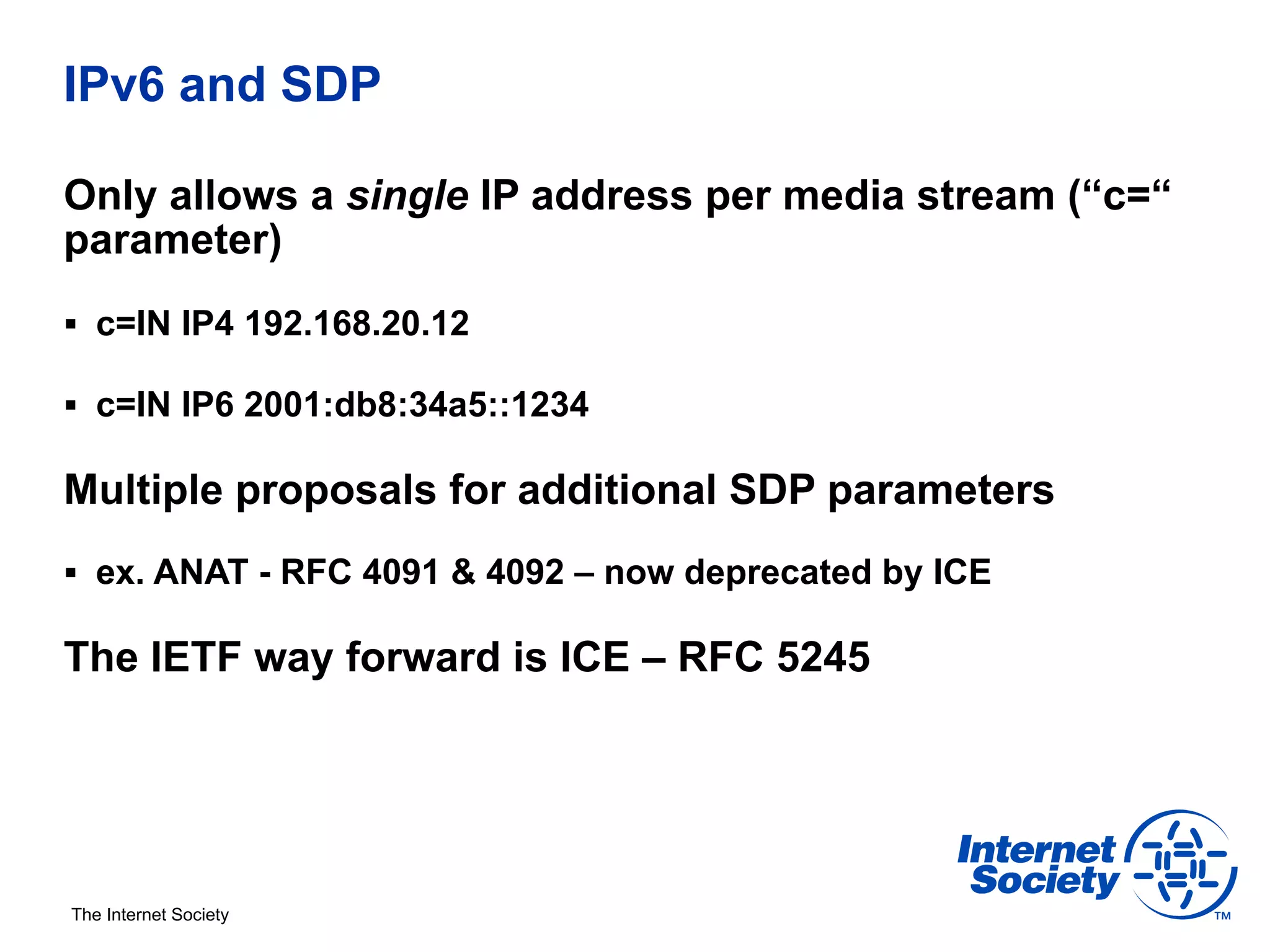 IPv6 and SDP

Only allows a single IP address per media stream (“c=“
parameter)
§  c=IN IP4 192.168.20.12

§  c=IN IP6 2001:db8:34a5::1234

Multiple proposals for additional SDP parameters
§  ex. ANAT - RFC 4091 & 4092 – now deprecated by ICE

The IETF way forward is ICE – RFC 5245




The Internet Society
 