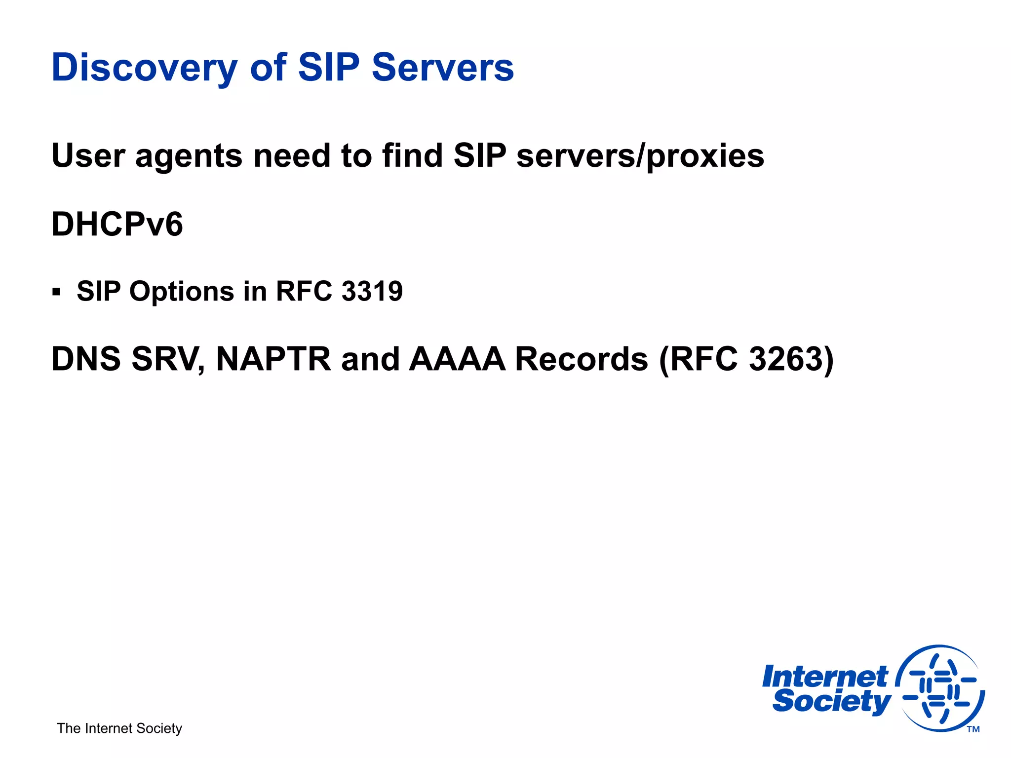 Discovery of SIP Servers

User agents need to find SIP servers/proxies

DHCPv6
§  SIP Options in RFC 3319

DNS SRV, NAPTR and AAAA Records (RFC 3263)




The Internet Society
 