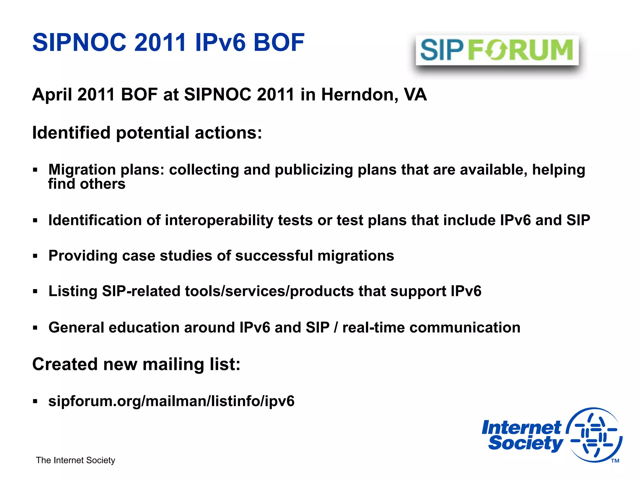 SIPNOC 2011 IPv6 BOF
April 2011 BOF at SIPNOC 2011 in Herndon, VA

Identified potential actions:

§  Migration plans: collecting and publicizing plans that are available, helping
   find others

§  Identification of interoperability tests or test plans that include IPv6 and SIP

§  Providing case studies of successful migrations

§  Listing SIP-related tools/services/products that support IPv6

§  General education around IPv6 and SIP / real-time communication

Created new mailing list:

§  sipforum.org/mailman/listinfo/ipv6



The Internet Society
 