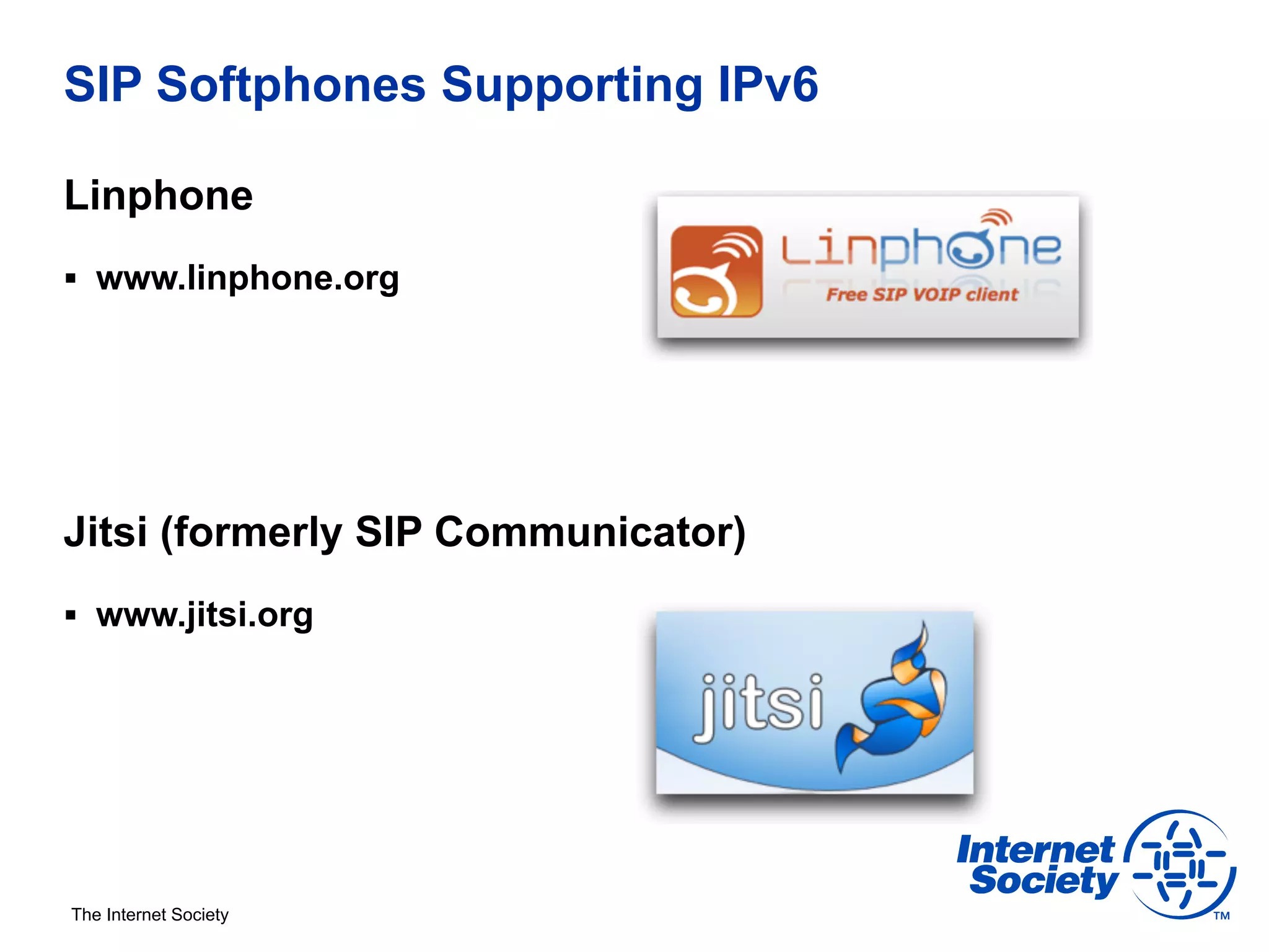 SIP Softphones Supporting IPv6

Linphone
§  www.linphone.org




Jitsi (formerly SIP Communicator)
§  www.jitsi.org




The Internet Society
 