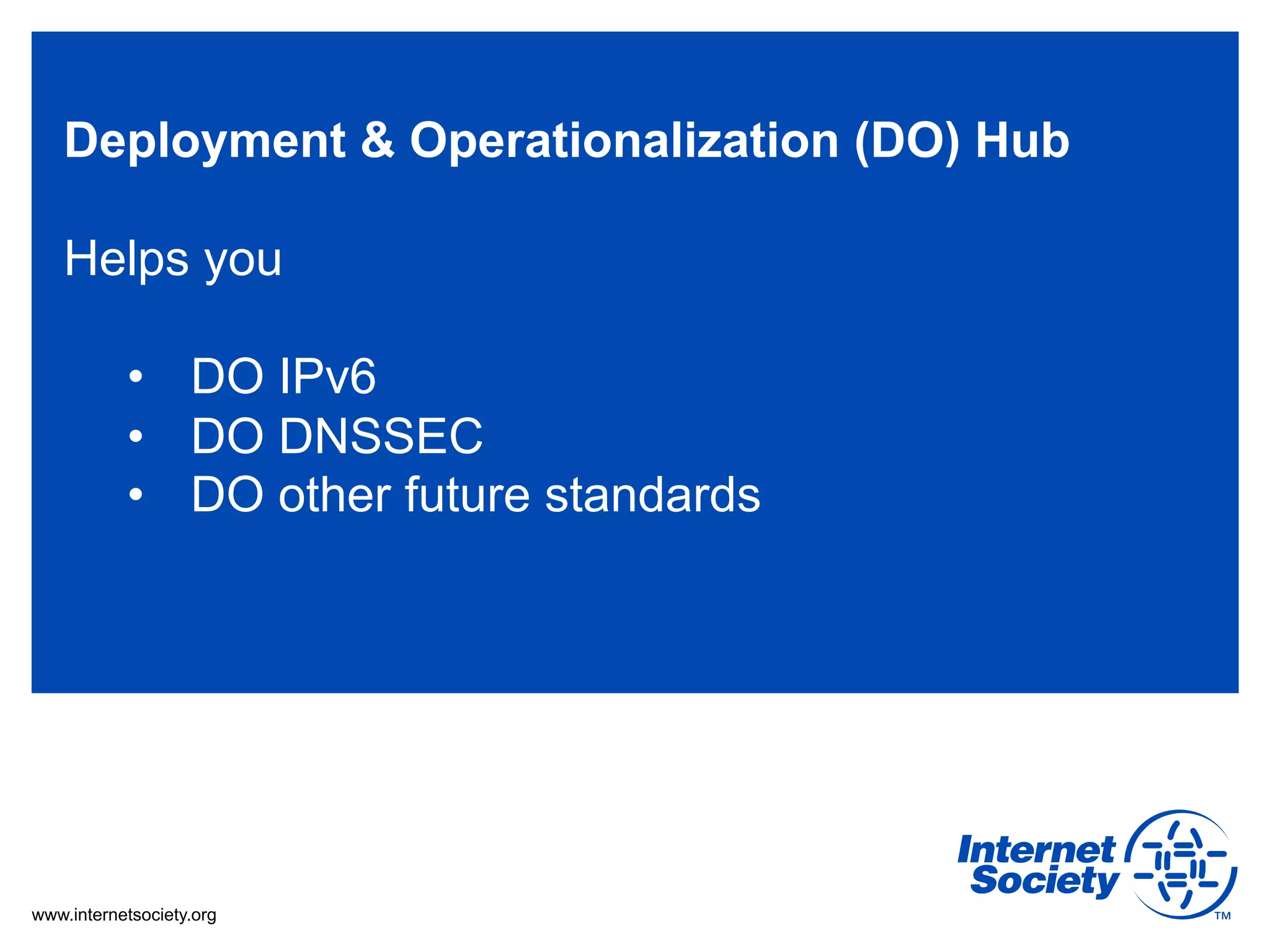 Deployment & Operationalization (DO) Hub

   Helps you

           •  DO IPv6
           •  DO DNSSEC
           •  DO other future standards




www.internetsociety.org
 