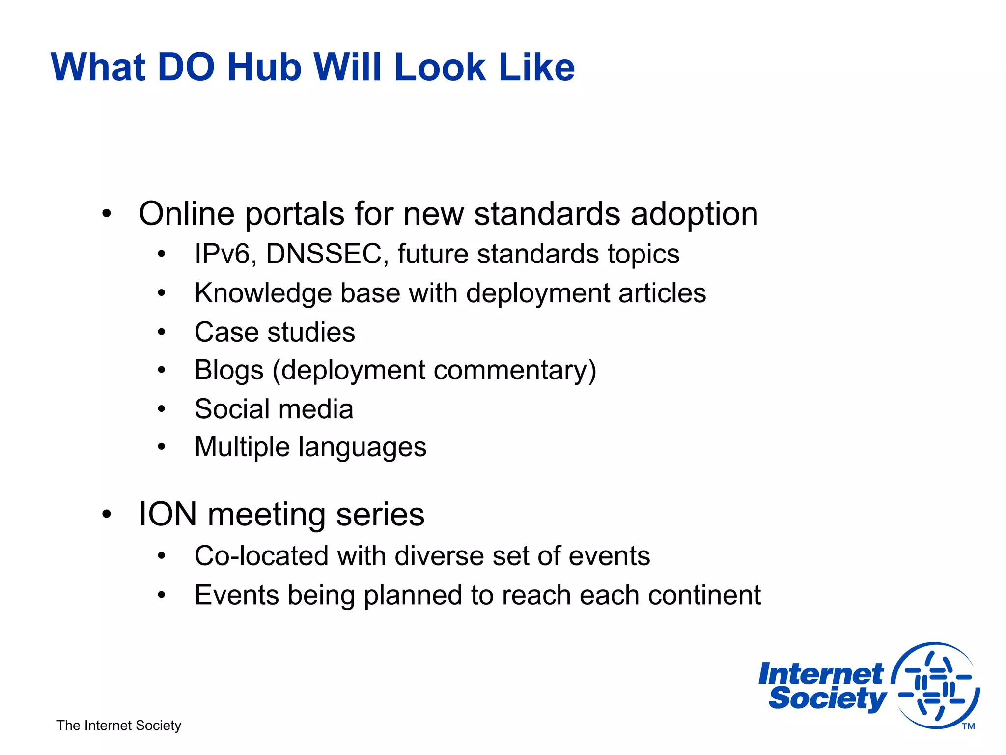 What DO Hub Will Look Like


       •  Online portals for new standards adoption
                •      IPv6, DNSSEC, future standards topics
                •      Knowledge base with deployment articles
                •      Case studies
                •      Blogs (deployment commentary)
                •      Social media
                •      Multiple languages

       •  ION meeting series
                •  Co-located with diverse set of events
                •  Events being planned to reach each continent



The Internet Society
 