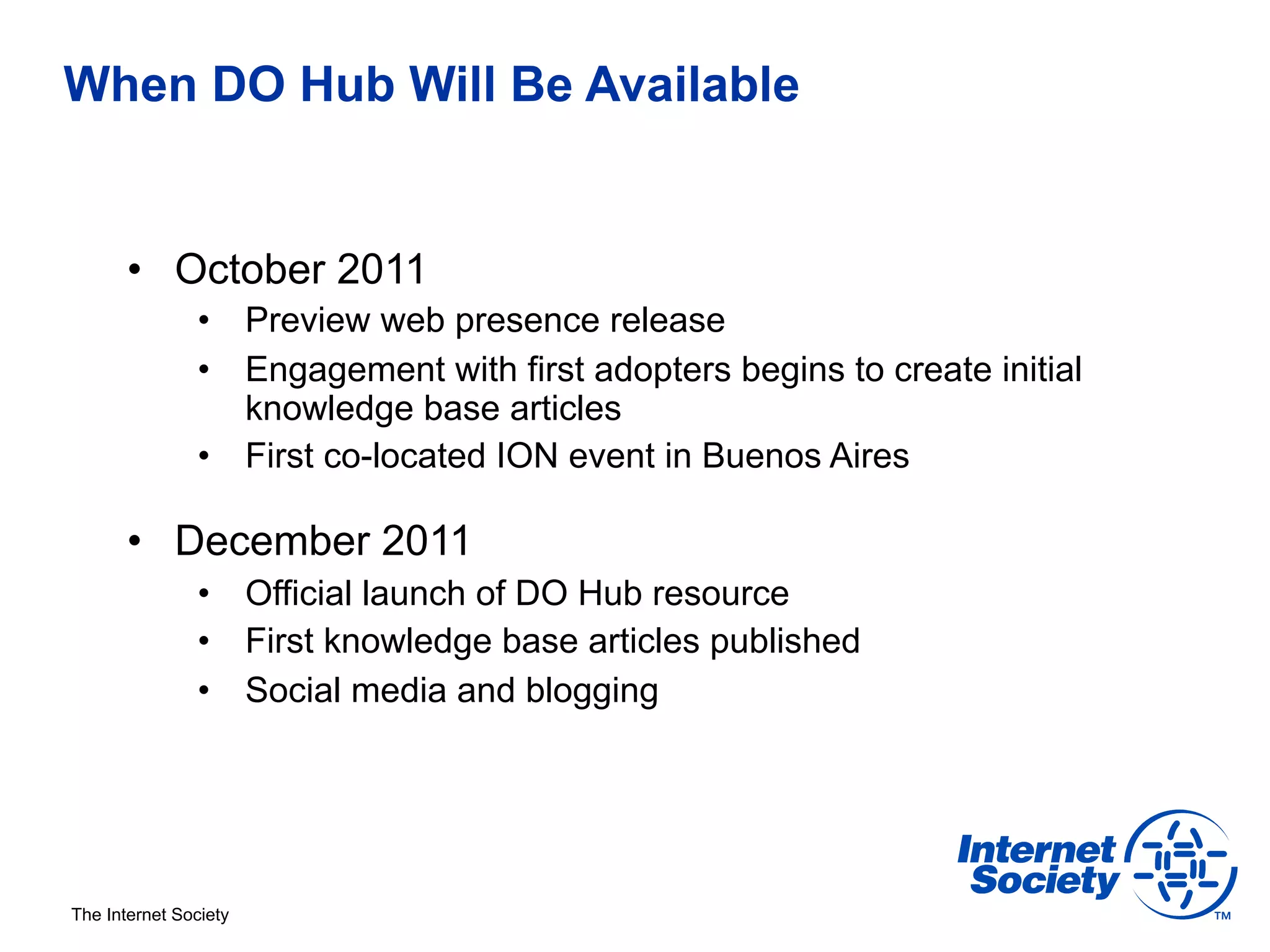 When DO Hub Will Be Available


       •  October 2011
                •  Preview web presence release
                •  Engagement with first adopters begins to create initial
                   knowledge base articles
                •  First co-located ION event in Buenos Aires

       •  December 2011
                •  Official launch of DO Hub resource
                •  First knowledge base articles published
                •  Social media and blogging




The Internet Society
 