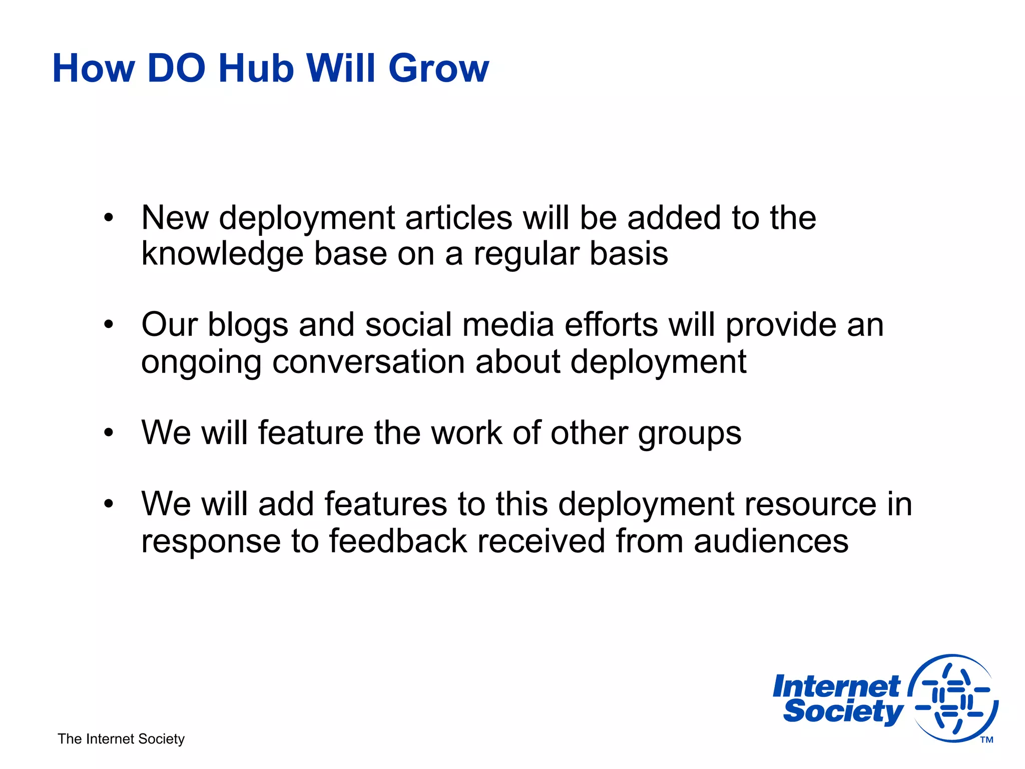 How DO Hub Will Grow


       •  New deployment articles will be added to the
          knowledge base on a regular basis

       •  Our blogs and social media efforts will provide an
          ongoing conversation about deployment

       •  We will feature the work of other groups

       •  We will add features to this deployment resource in
          response to feedback received from audiences




The Internet Society
 
