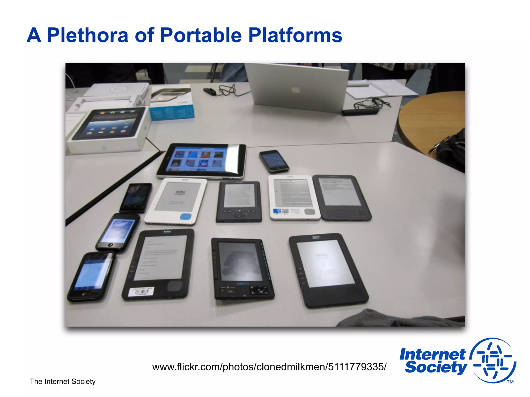 A Plethora of Portable Platforms




                       www.flickr.com/photos/clonedmilkmen/5111779335/
The Internet Society
 