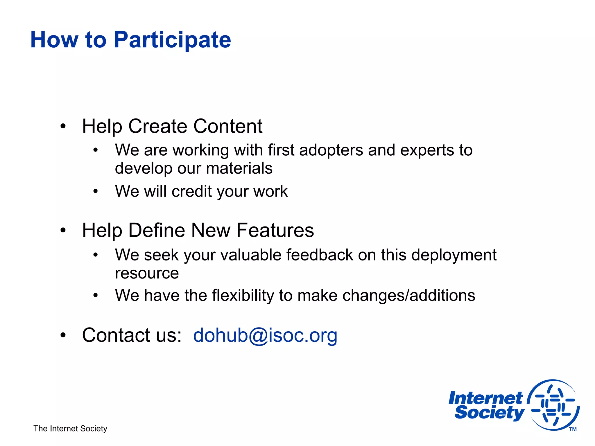 How to Participate


       •  Help Create Content
                •  We are working with first adopters and experts to
                   develop our materials
                •  We will credit your work

       •  Help Define New Features
                •  We seek your valuable feedback on this deployment
                   resource
                •  We have the flexibility to make changes/additions

       •  Contact us: dohub@isoc.org



The Internet Society
 
