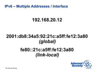 IPv6 – Multiple Addresses / Interface


                            192.168.20.12


 2001:db8:34a5:92:21c:a5ff:fe12:3a80
              (global)
                       fe80::21c:a5ff:fe12:3a80
                              (link-local)

The Internet Society
 