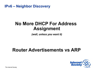 IPv6 – Neighbor Discovery



                 No More DHCP For Address
                        Assignment
                       (well, unless you want it)




            Router Advertisements vs ARP


The Internet Society
 