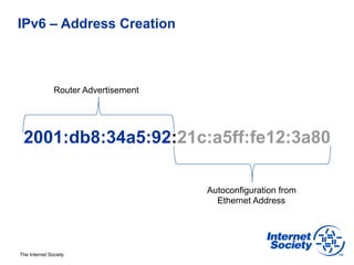 IPv6 – Address Creation



               Router Advertisement




 2001:db8:34a5:92:21c:a5ff:fe12:3a80

                                      Autoconfiguration from
                                        Ethernet Address




The Internet Society
 