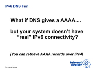 IPv6 DNS Fun



         What if DNS gives a AAAA....

        but your system doesn’t have
          “real” IPv6 connectivity?


        (You can retrieve AAAA records over IPv4)


The Internet Society
 