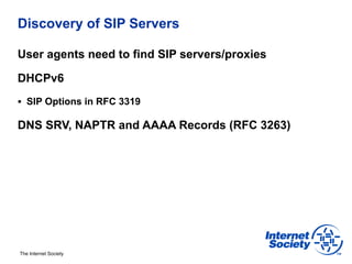 Discovery of SIP Servers

User agents need to find SIP servers/proxies

DHCPv6
§  SIP Options in RFC 3319

DNS SRV, NAPTR and AAAA Records (RFC 3263)




The Internet Society
 